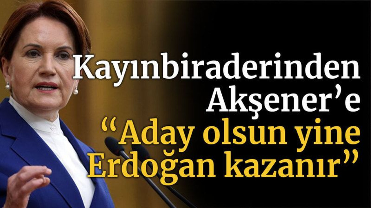 Kayınbiraderinden Akşener’e “Aday olsun yine Erdoğan kazanır”